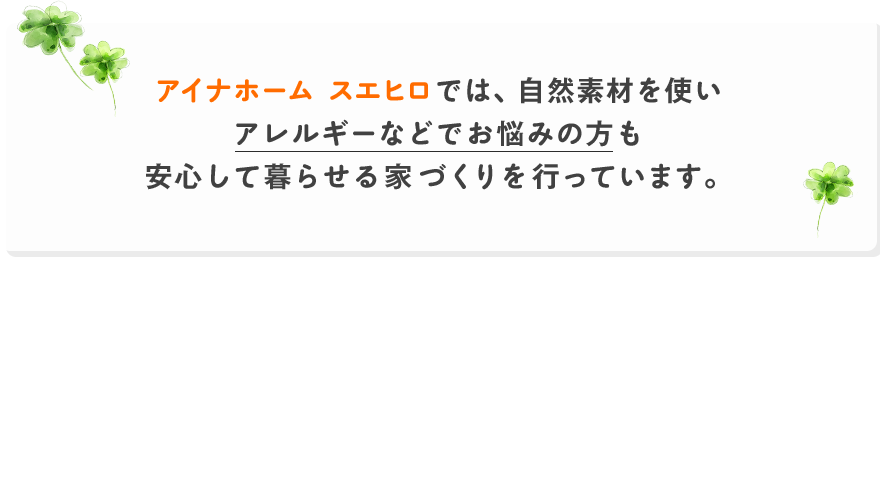 アイナホーム スエヒロでは、自然素材を使いアレルギーなどでお悩みの方も安心して暮らせる家づくりを行っています。